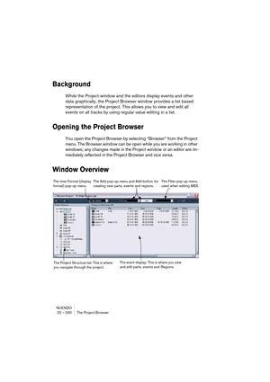 Page 530NUENDO
22 – 530 The Project Browser
Background
While the Project window and the editors display events and other 
data graphically, the Project Browser window provides a list based 
representation of the project. This allows you to view and edit all 
events on all tracks by using regular value editing in a list.
Opening the Project Browser
You open the Project Browser by selecting “Browser” from the Project 
menu. The Browser window can be open while you are working in other 
windows; any changes made in...