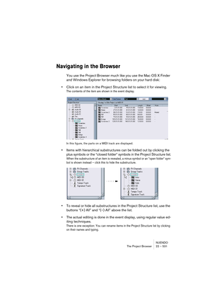 Page 531NUENDO
The Project Browser 22 – 531
Navigating in the Browser
You use the Project Browser much like you use the Mac OS X Finder 
and Windows Explorer for browsing folders on your hard disk:
•Click on an item in the Project Structure list to select it for viewing.
The contents of the item are shown in the event display.
In this figure, the parts on a MIDI track are displayed.
•Items with hierarchical substructures can be folded out by clicking the 
plus symbols or the “closed folder“ symbols in the...