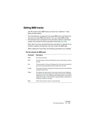 Page 535NUENDO
The Project Browser 22 – 535
Editing MIDI tracks
Just like audio tracks, MIDI tracks can have two “subitems”: Track 
Data and Automation.
• The Track Data item corresponds to the actual MIDI track in the Project win-
dow and can contain MIDI parts (which in turn can contain MIDI events).
• The Automation item corresponds to the automation subtrack in the Project 
window, and contains the track’s automation events (see page 538).
Note, that if you have not performed any automation or opened an au-...