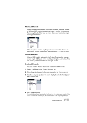 Page 537NUENDO
The Project Browser 22 – 537
Filtering MIDI events
When you are editing MIDI in the Project Browser, the large number 
of different MIDI events displayed can make it hard to find your way. 
To remedy this, the Filter pop-up menu allows you to select a single 
event type for display.
When this option is selected, only Program Change events will be shown in the 
event display. To reveal all event types, select the top item (“---”) from the menu.
Creating MIDI parts
When a MIDI track is selected in...