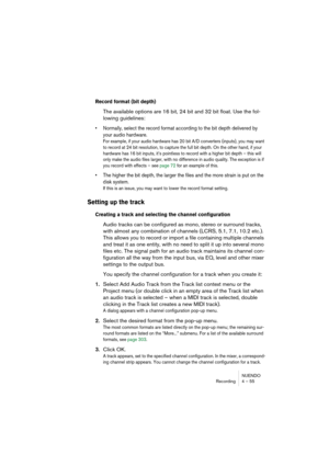 Page 55NUENDO
Recording 4 – 55
Record format (bit depth)
The available options are 16 bit, 24 bit and 32 bit float. Use the fol-
lowing guidelines:
• Normally, select the record format according to the bit depth delivered by 
your audio hardware.
For example, if your audio hardware has 20 bit A/D converters (inputs), you may want 
to record at 24 bit resolution, to capture the full bit depth. On the other hand, if your 
hardware has 16 bit inputs, it’s pointless to record with a higher bit depth – this will...