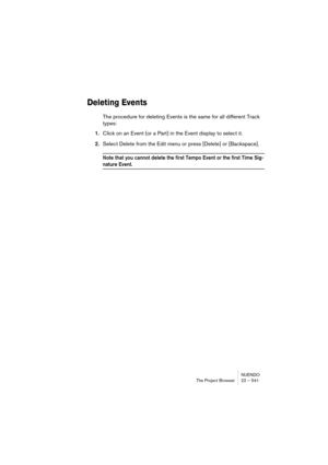 Page 541NUENDO
The Project Browser 22 – 541
Deleting Events
The procedure for deleting Events is the same for all different Track 
types:
1.Click on an Event (or a Part) in the Event display to select it.
2.Select Delete from the Edit menu or press [Delete] or [Backspace].
Note that you cannot delete the first Tempo Event or the first Time Sig-
nature Event. 