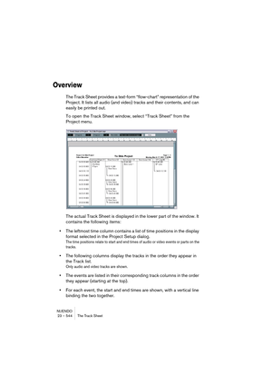 Page 544NUENDO
23 – 544 The Track Sheet
Overview
The Track Sheet provides a text-form “flow-chart” representation of the 
Project. It lists all audio (and video) tracks and their contents, and can 
easily be printed out. 
To open the Track Sheet window, select “Track Sheet” from the 
Project menu.
The actual Track Sheet is displayed in the lower part of the window. It 
contains the following items:
•The leftmost time column contains a list of time positions in the display 
format selected in the Project Setup...