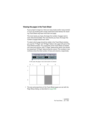 Page 545NUENDO
The Track Sheet 23 – 545
Viewing the pages in the Track Sheet
If your project is large (i.e. there are many tracks and/or many events) 
or if you are working with a large scale factor (see below), the result-
ing Track Sheet may have more than one page.
The more tracks you have, the larger the number of pages next to 
each other (horizontally). The more Events you have, the larger the 
number of pages below each other.
To select which page should be visible in the Track Sheet window, 
you use the...