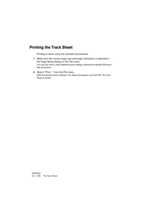 Page 548NUENDO
23 – 548 The Track Sheet
Printing the Track Sheet
Printing is done using the standard procedures:
1.Make sure the correct page size and page orientation is selected in 
the Page Setup dialog on the File menu.
You may also want to make additional printer settings, following the standard Windows/
Mac procedures.
2.Select “Print...“ from the File menu.
Make the desired printer settings in the dialog that appears, and click OK. The Track 
Sheet is printed. 