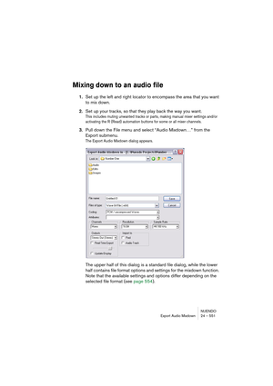 Page 551NUENDO
Export Audio Mixdown 24 – 551
Mixing down to an audio file
1.Set up the left and right locator to encompass the area that you want 
to mix down.
2.Set up your tracks, so that they play back the way you want.
This includes muting unwanted tracks or parts, making manual mixer settings and/or 
activating the R (Read) automation buttons for some or all mixer channels.
3.Pull down the File menu and select “Audio Mixdown…” from the 
Export submenu.
The Export Audio Mixdown dialog appears.
The upper half...