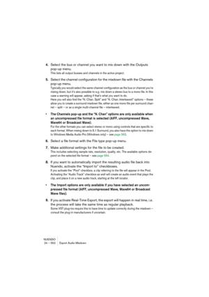 Page 552NUENDO
24 – 552 Export Audio Mixdown
4.Select the bus or channel you want to mix down with the Outputs 
pop-up menu.
This lists all output busses and channels in the active project.
5.Select the channel configuration for the mixdown file with the Channels 
pop-up menu.
Typically you would select the same channel configuration as the bus or channel you’re 
mixing down, but it’s also possible to e.g. mix down a stereo bus to a mono file. In this 
case a warning will appear, asking if that’s what you want...