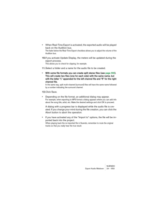 Page 553NUENDO
Export Audio Mixdown 24 – 553
•When Real-Time Export is activated, the exported audio will be played 
back on the Audition bus.
The fader below the Real-Time Export checkbox allows you to adjust the volume of the 
Audition bus.
10.If you activate Update Display, the meters will be updated during the 
export process.
This allows you to check for clipping, for example.
11.Select a folder and a name for the audio file to be created.
• With some file formats you can create split stereo files (see page...