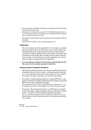 Page 556NUENDO
24 – 556 Export Audio Mixdown
• If you are making a mixdown for CD burning, you should use the 16 bit option, 
as CD audio is always 16 bit.
In this case, we recommend that you activate the UV-22HR dithering plug-in (see page 
269). This reduces the effects of quantization noise and artifacts from being introduced 
when converting the audio down to 16 bit.
• 8 bit resolution should only be used if required, since it will result in limited au-
dio quality.
8 bit audio may be suitable in some...