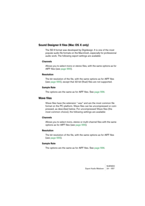 Page 557NUENDO
Export Audio Mixdown 24 – 557
Sound Designer II files (Mac OS X only)
The SD II format was developed by Digidesign. It is one of the most 
popular audio file formats on the Macintosh, especially for professional 
audio work. The following export settings are available:
Channels
Allows you to select mono or stereo files, with the same options as for 
AIFF files (see page 555).
Resolution
The bit resolution of the file, with the same options as for AIFF files 
(see page 555), except that 32-bit...