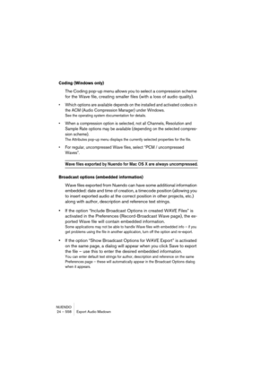 Page 558NUENDO
24 – 558 Export Audio Mixdown
Coding (Windows only)
The Coding pop-up menu allows you to select a compression scheme 
for the Wave file, creating smaller files (with a loss of audio quality).
• Which options are available depends on the installed and activated codecs in 
the ACM (Audio Compression Manager) under Windows.
See the operating system documentation for details.
• When a compression option is selected, not all Channels, Resolution and 
Sample Rate options may be available (depending on...