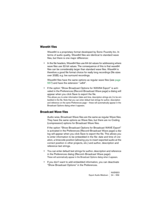 Page 559NUENDO
Export Audio Mixdown 24 – 559
Wave64 files
Wave64 is a proprietary format developed by Sonic Foundry Inc. In 
terms of audio quality, Wave64 files are identical to standard wave 
files, but there is one major difference:
•In the file headers, Wave64 files use 64-bit values for addressing where 
wave files use 32-bit values. The consequence of this is that wave64 
files can be considerably larger than standard wave files. Wave64 is 
therefore a good file format choice for really long recordings...