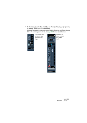 Page 57NUENDO
Recording 4 – 57
•In the mixer you select an input bus on the Input Routing pop-up menu 
at the top of the track’s channel strip.
If this pop-up menu isn’t shown, you need to click the Show Input and Output Settings 
field in the common panel to the left. See page 209 for more about the mixer.
Click here to 
select an input 
bus for the 
track. Click here to show 
or hide the input 
and output set-
tings.   