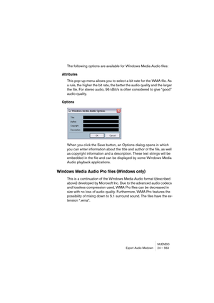 Page 563NUENDO
Export Audio Mixdown 24 – 563
The following options are available for Windows Media Audio files:
Attributes
This pop-up menu allows you to select a bit rate for the WMA file. As 
a rule, the higher the bit rate, the better the audio quality and the larger 
the file. For stereo audio, 96 kBit/s is often considered to give “good” 
audio quality.
Options
When you click the Save button, an Options dialog opens in which 
you can enter information about the title and author of the file, as well 
as...