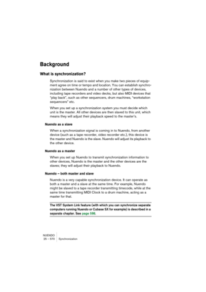 Page 570NUENDO
25 – 570 Synchronization
Background
What is synchronization?
Synchronization is said to exist when you make two pieces of equip-
ment agree on time or tempo and location. You can establish synchro-
nization between Nuendo and a number of other types of devices, 
including tape recorders and video decks, but also MIDI devices that 
“play back”, such as other sequencers, drum machines, “workstation 
sequencers” etc.
When you set up a synchronization system you must decide which 
unit is the master....