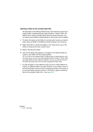 Page 58NUENDO
4 – 58 Recording
Selecting a folder for the recorded audio files
As described in the Getting Started book, each Nuendo project has a 
project folder containing (among other things) an “Audio” folder. By 
default, this is where recorded audio files are stored. However, you 
can select record folders independently for each audio track if needed:
1.To select the same record folder for several audio tracks, you need to 
select them by [Shift] or [Ctrl]/[Command]-clicking in the Track list....