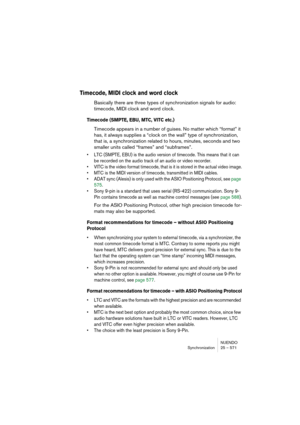 Page 571NUENDO
Synchronization 25 – 571
Timecode, MIDI clock and word clock
Basically there are three types of synchronization signals for audio: 
timecode, MIDI clock and word clock.
Timecode (SMPTE, EBU, MTC, VITC etc.)
Timecode appears in a number of guises. No matter which “format” it 
has, it always supplies a “clock on the wall” type of synchronization, 
that is, a synchronization related to hours, minutes, seconds and two 
smaller units called “frames” and “subframes”.
• LTC (SMPTE, EBU) is the audio...