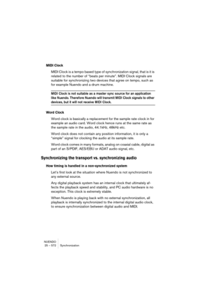 Page 572NUENDO
25 – 572 Synchronization
MIDI Clock
MIDI Clock is a tempo based type of synchronization signal, that is it is 
related to the number of “beats per minute”. MIDI Clock signals are 
suitable for synchronizing two devices that agree on tempo, such as 
for example Nuendo and a drum machine.
MIDI Clock is not suitable as a master sync source for an application 
like Nuendo. Therefore Nuendo will transmit MIDI Clock signals to other 
devices, but it will not receive MIDI Clock.
Word Clock
Word clock is...
