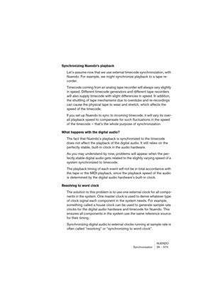 Page 573NUENDO
Synchronization 25 – 573
Synchronizing Nuendo’s playback
Let’s assume now that we use external timecode synchronization, with 
Nuendo. For example, we might synchronize playback to a tape re-
corder.
Timecode coming from an analog tape recorder will always vary slightly 
in speed. Different timecode generators and different tape recorders 
will also supply timecode with slight differences in speed. In addition, 
the shuttling of tape mechanisms due to overdubs and re-recordings 
can cause the...