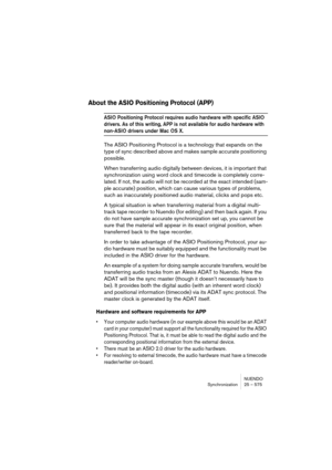 Page 575NUENDO
Synchronization 25 – 575
About the ASIO Positioning Protocol (APP)
ASIO Positioning Protocol requires audio hardware with specific ASIO 
drivers. As of this writing, APP is not available for audio hardware with 
non-ASIO drivers under Mac OS X.
The ASIO Positioning Protocol is a technology that expands on the 
type of sync described above and makes sample accurate positioning 
possible.
When transferring audio digitally between devices, it is important that 
synchronization using word clock and...