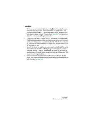Page 577NUENDO
Synchronization 25 – 577
Sony 9-Pin
This is a standard protocol established by Sony, for controlling audio 
and video tape transports. It is implemented via regular serial port 
communication (RS-422). The correct cabling varies between com-
puter platforms and models. Please refer to page 587 to find out more 
about the correct setup for your computer.
• If your Sony 9-pin device supports RS-232, you need a “null modem cable”.
• The Sony 9-pin device most likely needs to be switched from local...