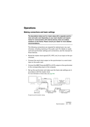 Page 579NUENDO
Synchronization 25 – 579
Operations
Making connections and basic settings
The descriptions below are for a basic setup with a separate synchro-
nizer and audio card. Depending on your exact situation and require-
ments for communication with external devices, there are endless 
variations on this theme. Please consult your dealer for more detailed 
recommendations.
The following connections are required for external sync via a syn-
chronizer, including resolving of the audio card. For details on...