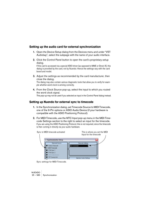 Page 580NUENDO
25 – 580 Synchronization
Setting up the audio card for external synchronization
1.Open the Device Setup dialog from the Devices menu and under “VST 
Audiobay”, select the subpage with the name of your audio interface.
2.Click the Control Panel button to open the card’s proprietary setup 
dialog.
If this card is accessed via a special ASIO driver (as opposed to MME or Direct X), this 
dialog is provided by the card, not by Nuendo. Hence the settings vary with the card 
brand and model.
3.Adjust the...