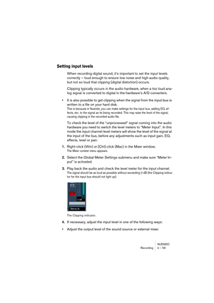 Page 59NUENDO
Recording 4 – 59
Setting input levels
When recording digital sound, it’s important to set the input levels 
correctly – loud enough to ensure low noise and high audio quality, 
but not so loud that clipping (digital distortion) occurs.
Clipping typically occurs in the audio hardware, when a too loud ana-
log signal is converted to digital in the hardware’s A/D converters. 
•It is also possible to get clipping when the signal from the input bus is 
written to a file on your hard disk.
This is...