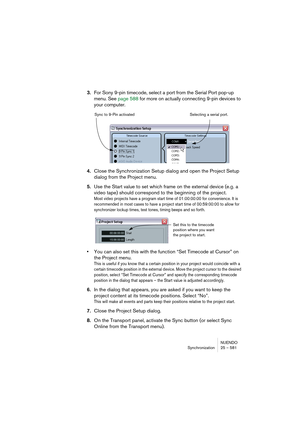 Page 581NUENDO
Synchronization 25 – 581
3.For Sony 9-pin timecode, select a port from the Serial Port pop-up 
menu. See page 588 for more on actually connecting 9-pin devices to 
your computer.
4.Close the Synchronization Setup dialog and open the Project Setup 
dialog from the Project menu.
5.Use the Start value to set which frame on the external device (e.g. a 
video tape) should correspond to the beginning of the project.
Most video projects have a program start time of 01:00:00:00 for convenience. It is...