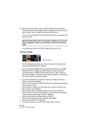 Page 582NUENDO
25 – 582 Synchronization
9.Start the tape (or video, or other master device) that contains the 
timecode. Nuendo starts playing when it receives timecode with a po-
sition “higher” than, or equal to, the project Start frame.
You can wind the device that sends the timecode to any position and 
start from there.
When the master device with the timecode is stopped, you can use the 
Nuendo transport controls as you normally do, when it is not synchro-
nized. 
You should also look into the Sync...