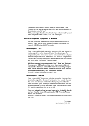 Page 583NUENDO
Synchronization 25 – 583
• If the external device is not in Remote mode, the indicator reads “Local”.
• If you are using an external tape machine and no tape has been inserted, the 
Sync indicator reads “No Tape”.
• While positioning on the external machine, the Sync indicator reads “Locate”.
• While using the Auto Edit function, “Auto Edit” is displayed.
Synchronizing other Equipment to Nuendo
You may have other MIDI devices that you want to synchronize to 
Nuendo. There are two types of...