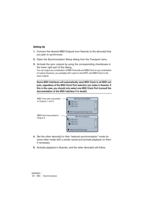 Page 584NUENDO
25 – 584 Synchronization
Setting Up
1.Connect the desired MIDI Outputs from Nuendo to the device(s) that 
you plan to synchronize.
2.Open the Synchronization Setup dialog from the Transport menu.
3.Activate the sync outputs by using the corresponding checkboxes in 
the lower right part of the dialog.
You can output any combination of MIDI Timecode and MIDI Clock to any combination 
of outputs (however, you probably don’t want to send MTC and MIDI Clock to the 
same output).
Some MIDI Interfaces...