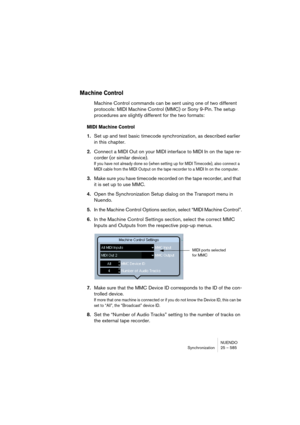 Page 585NUENDO
Synchronization 25 – 585
Machine Control
Machine Control commands can be sent using one of two different 
protocols: MIDI Machine Control (MMC) or Sony 9-Pin. The setup 
procedures are slightly different for the two formats:
MIDI Machine Control
1.Set up and test basic timecode synchronization, as described earlier 
in this chapter.
2.Connect a MIDI Out on your MIDI interface to MIDI In on the tape re-
corder (or similar device).
If you have not already done so (when setting up for MIDI Timecode),...