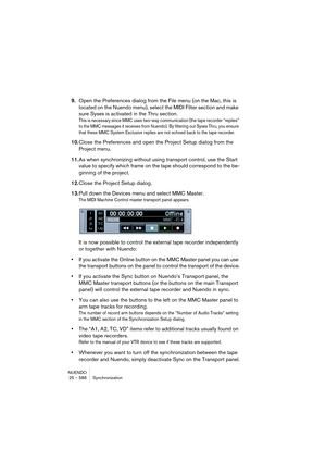 Page 586NUENDO
25 – 586 Synchronization
9.Open the Preferences dialog from the File menu (on the Mac, this is 
located on the Nuendo menu), select the MIDI Filter section and make 
sure Sysex is activated in the Thru section.
This is necessary since MMC uses two-way communication (the tape recorder “replies” 
to the MMC messages it receives from Nuendo). By filtering out Sysex Thru, you ensure 
that these MMC System Exclusive replies are not echoed back to the tape recorder.
10.Close the Preferences and open the...