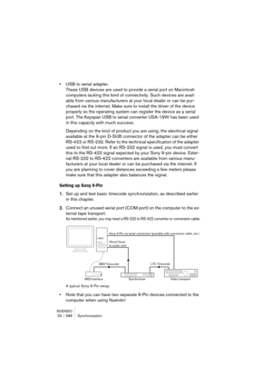 Page 588NUENDO
25 – 588 Synchronization
•USB to serial adapter.
These USB devices are used to provide a serial port on Macintosh 
computers lacking this kind of connectivity. Such devices are avail-
able from various manufacturers at your local dealer or can be pur-
chased via the internet. Make sure to install the driver of the device 
properly so the operating system can register the device as a serial 
port. The Keyspan USB to serial converter USA-19W has been used 
in this capacity with much success....