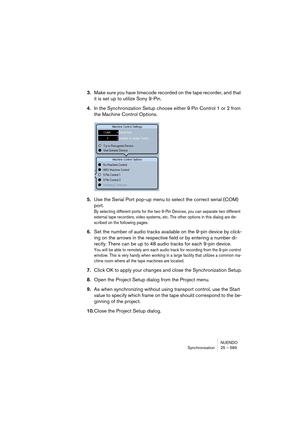 Page 589NUENDO
Synchronization 25 – 589
3.Make sure you have timecode recorded on the tape recorder, and that 
it is set up to utilize Sony 9-Pin.
4.In the Synchronization Setup choose either 9 Pin Control 1 or 2 from 
the Machine Control Options.
5.Use the Serial Port pop-up menu to select the correct serial (COM) 
port.
By selecting different ports for the two 9-Pin Devices, you can separate two different 
external tape recorders, video systems, etc. The other options in this dialog are de-
scribed on the...