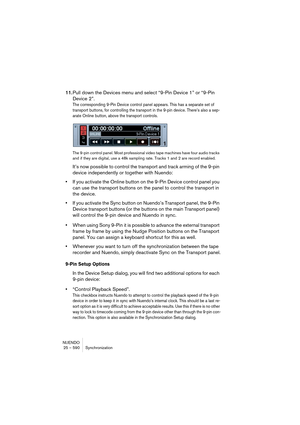 Page 590NUENDO
25 – 590 Synchronization
11.Pull down the Devices menu and select “9-Pin Device 1” or “9-Pin 
Device 2”.
The corresponding 9-Pin Device control panel appears. This has a separate set of 
transport buttons, for controlling the transport in the 9-pin device. There’s also a sep-
arate Online button, above the transport controls.
The 9-pin control panel. Most professional video tape machines have four audio tracks 
and if they are digital, use a 48k sampling rate. Tracks 1 and 2 are record enabled....