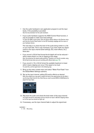 Page 60NUENDO
4 – 60 Recording
•Use the audio hardware’s own application program to set the input 
levels, if this possibility is provided.
See the documentation for the audio hardware.
•If your audio hardware supports the ASIO Control Panel function, it 
may be possible to make input level settings.
To open the ASIO control panel, open the Device Setup dialog on the Devices menu 
and click the Control Panel button on the VST Audiobay subpage with the name of 
your hardware device.
The next step is to check the...