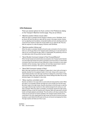 Page 592NUENDO
25 – 592 Synchronization
9-Pin Preferences
There are several options for 9-pin control in the Preferences dialog 
on the Transport–Machine Control page. They are as follows:
•“Machine position follows mouse edits”. 
When this option is activated and the transport in Nuendo is set to “Edit Mode,” the 9-
pin device will track the edits you make with the mouse in the project window. Actions 
such as adjusting event boundaries, moving fade handles and even selecting events will 
cause the 9-pin...
