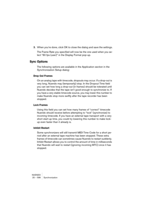 Page 596NUENDO
25 – 596 Synchronization
3.When you’re done, click OK to close the dialog and save the settings.
The Frame Rate you specified will now be the one used when you se-
lect “60 fps (user)” in the Display Format pop-up.
Sync Options
The following options are available in the Application section in the 
Synchronization Setup dialog:
Drop Out Frames
On an analog tape with timecode, dropouts may occur. If a drop-out is 
very long, Nuendo may (temporarily) stop. In the Dropout Time field 
you can set how...