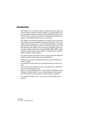 Page 598NUENDO
26 – 598 VST System Link
Introduction
VST System Link is a network system for digital audio that allows you 
to have several computers working together in one large system. Un-
like conventional networks it does not require Ethernet cards, hubs, or 
CAT-5 cables; instead it uses the kind of digital audio hardware and 
cables you probably already possess in your studio.
VST System Link has been designed to be simple to set up and oper-
ate, yet give enormous flexibility and performance gains in...