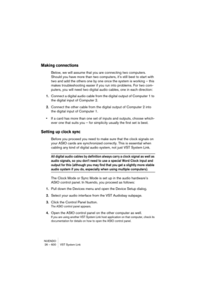 Page 600NUENDO
26 – 600 VST System Link
Making connections
Below, we will assume that you are connecting two computers. 
Should you have more than two computers, it’s still best to start with 
two and add the others one by one once the system is working – this 
makes troubleshooting easier if you run into problems. For two com-
puters, you will need two digital audio cables, one in each direction:
1.Connect a digital audio cable from the digital output of Computer 1 to 
the digital input of Computer 2.
2.Connect...