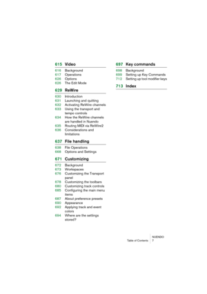 Page 7 
NUENDO
Table of Contents 7 
615Video 
616Background
617Operations
626Options
626The Edit Mode 
629ReWire 
630Introduction
631Launching and quitting
632Activating ReWire channels
633Using the transport and 
tempo controls
634How the ReWire channels 
are handled in Nuendo
635Routing MIDI via ReWire2
636Considerations and
limitations 
637File handling 
638File Operations
668Options and Settings 
671Customizing 
672Background
673Workspaces
676Customizing the Transport 
panel
678Customizing the toolbars...