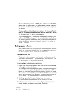 Page 602NUENDO
26 – 602 VST System Link
However, the latency time of a VST System Link network is the total 
latency of all the ASIO cards in the system added together. Therefore 
it’s extra important to minimize the latency times for each computer in 
the network.
• The latency does not affect the synchronization – it's always perfectly in 
time. But, it can affect the time it takes to send and receive MIDI and au-
dio signals, or make the system seem sluggish.
To adjust the latency of a system, you...