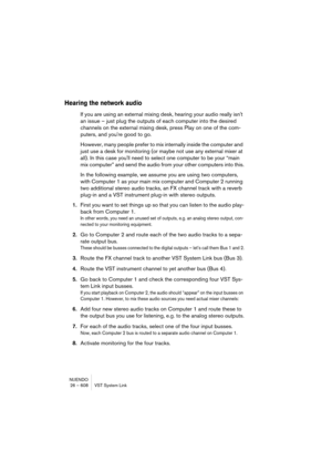 Page 608NUENDO
26 – 608 VST System Link
Hearing the network audio
If you are using an external mixing desk, hearing your audio really isn't 
an issue – just plug the outputs of each computer into the desired 
channels on the external mixing desk, press Play on one of the com-
puters, and you're good to go.
However, many people prefer to mix internally inside the computer and 
just use a desk for monitoring (or maybe not use any external mixer at 
all). In this case you'll need to select one computer...