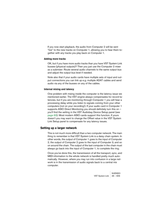 Page 609NUENDO
VST System Link 26 – 609
If you now start playback, the audio from Computer 2 will be sent 
“live” to the new tracks on Computer 1, allowing you to hear them to-
gether with any tracks you play back on Computer 1.
Adding more tracks
OK, but if you have more audio tracks than you have VST System Link 
busses (physical outputs)? Then you just use the Computer 2 mixer 
as a submixer: Route several audio channels to the same output bus 
and adjust the output bus level if needed.
Note also that if your...