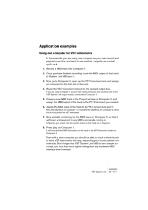 Page 611NUENDO
VST System Link 26 – 611
Application examples
Using one computer for VST instruments
In this example, you are using one computer as your main record and 
playback machine, and want to use another computer as a virtual 
synth rack.
1.Record a MIDI track into Computer 1.
2.Once you have finished recording, route the MIDI output of that track 
to System Link MIDI port 1.
3.Now go to Computer 2, open up the VST Instrument rack and assign 
an instrument to the first slot in the rack.
4.Route the VST...
