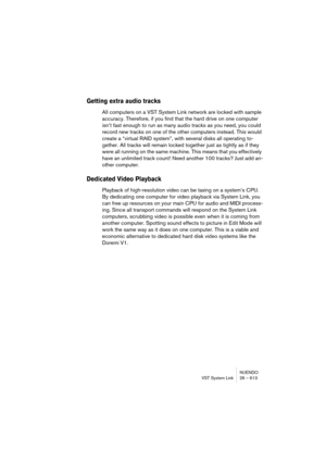 Page 613NUENDO
VST System Link 26 – 613
Getting extra audio tracks
All computers on a VST System Link network are locked with sample 
accuracy. Therefore, if you find that the hard drive on one computer 
isn’t fast enough to run as many audio tracks as you need, you could 
record new tracks on one of the other computers instead. This would 
create a “virtual RAID system”, with several disks all operating to-
gether. All tracks will remain locked together just as tightly as if they 
were all running on the same...