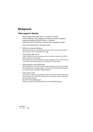 Page 616NUENDO
27 – 616 Video
Background
Video support in Nuendo
Nuendo plays back video films in a number of formats. 
Under Windows, video playback can be done using the playback 
engines DirectShow, DirectX Video or Quicktime. 
Under Mac OS X, Quicktime is always used as playback engine.
There are several ways to play back video:
•Without any special hardware.
While this will be fine in many situations it does put a limit on the size of the internal 
video window as well as the quality of the image.
• Using...