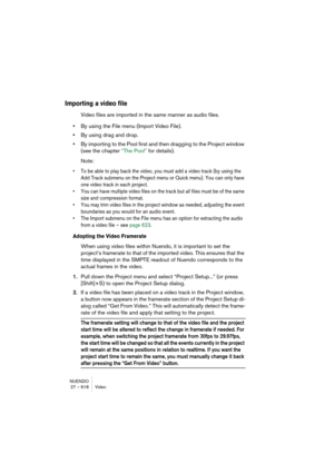 Page 618NUENDO
27 – 618 Video
Importing a video file
Video files are imported in the same manner as audio files.
•By using the File menu (Import Video File).
•By using drag and drop.
•By importing to the Pool first and then dragging to the Project window 
(see the chapter “The Pool” for details).
Note:
• To be able to play back the video, you must add a video track (by using the 
Add Track submenu on the Project menu or Quick menu). You can only have 
one video track in each project.
• You can have multiple...